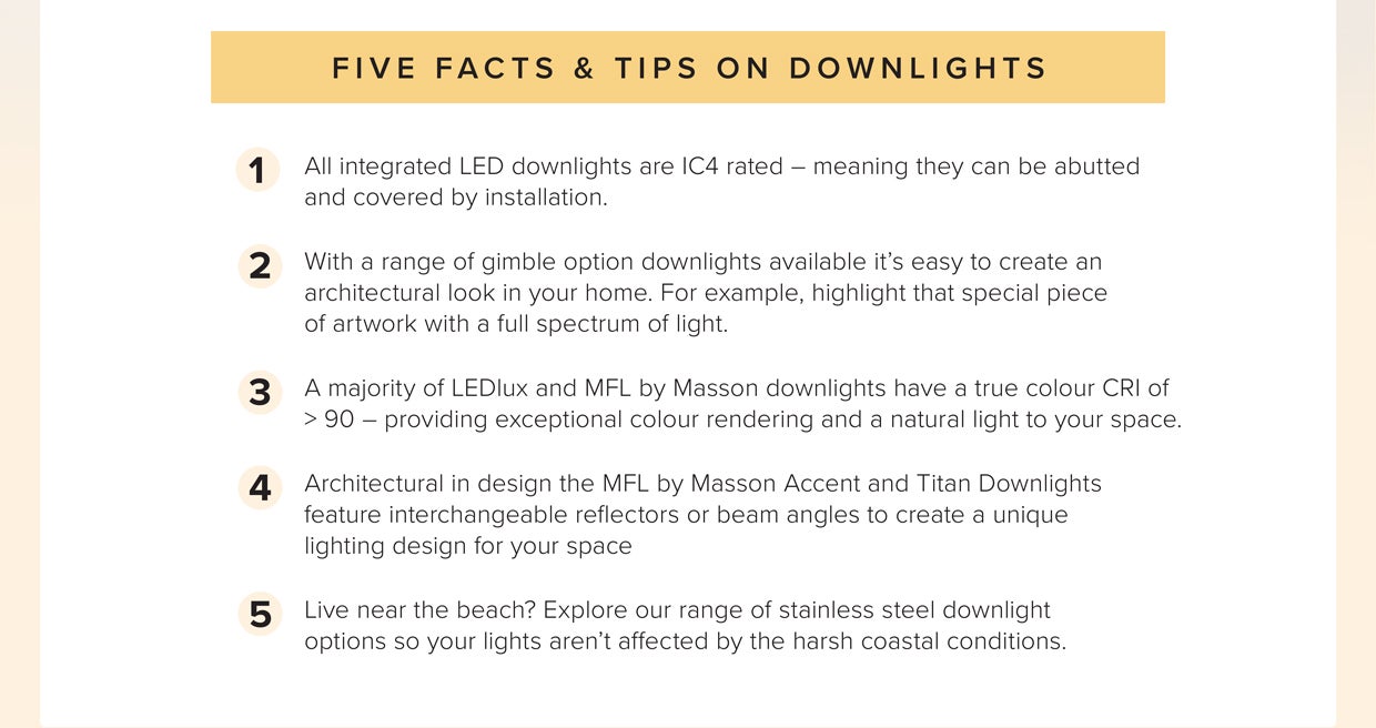1. LED downlights are IC4 rates 2. You can create an architectural look in your home 3. LEDLux and MFL by Masson downlights have a true colour CRI of >90 4. Titan Downlights feature interchangeable reflectors 5. Range of stainless steel downlight options 